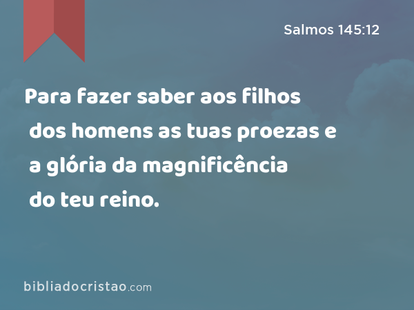 Para fazer saber aos filhos dos homens as tuas proezas e a glória da magnificência do teu reino. - Salmos 145:12