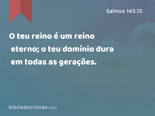 O teu reino é um reino eterno; o teu domínio dura em todas as gerações. - Salmos 145:13