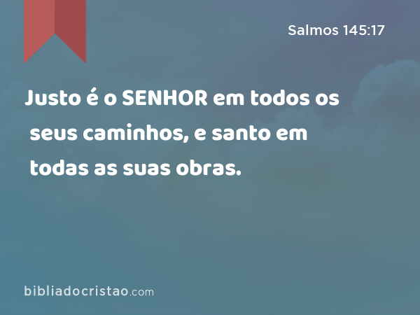 Justo é o SENHOR em todos os seus caminhos, e santo em todas as suas obras. - Salmos 145:17