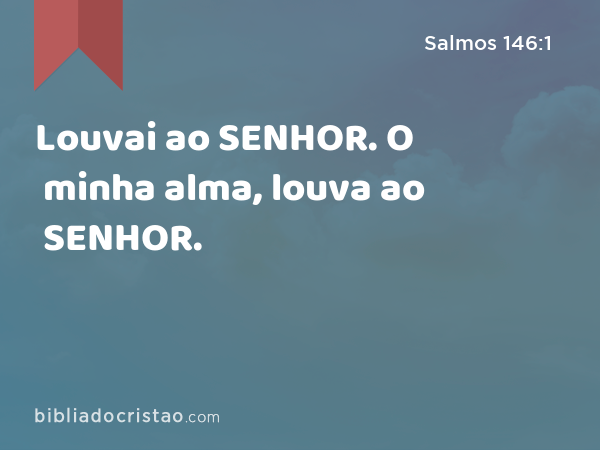 Louvai ao SENHOR. O minha alma, louva ao SENHOR. - Salmos 146:1