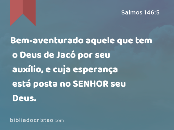 Bem-aventurado aquele que tem o Deus de Jacó por seu auxílio, e cuja esperança está posta no SENHOR seu Deus. - Salmos 146:5