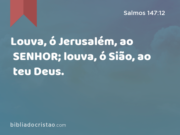 Louva, ó Jerusalém, ao SENHOR; louva, ó Sião, ao teu Deus. - Salmos 147:12