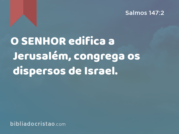 O SENHOR edifica a Jerusalém, congrega os dispersos de Israel. - Salmos 147:2