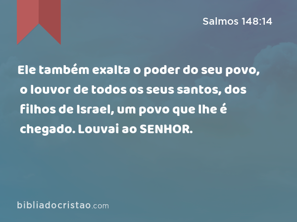 Ele também exalta o poder do seu povo, o louvor de todos os seus santos, dos filhos de Israel, um povo que lhe é chegado. Louvai ao SENHOR. - Salmos 148:14