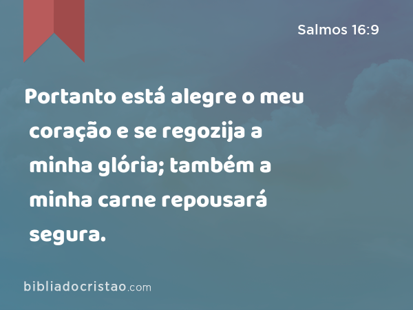 Portanto está alegre o meu coração e se regozija a minha glória; também a minha carne repousará segura. - Salmos 16:9