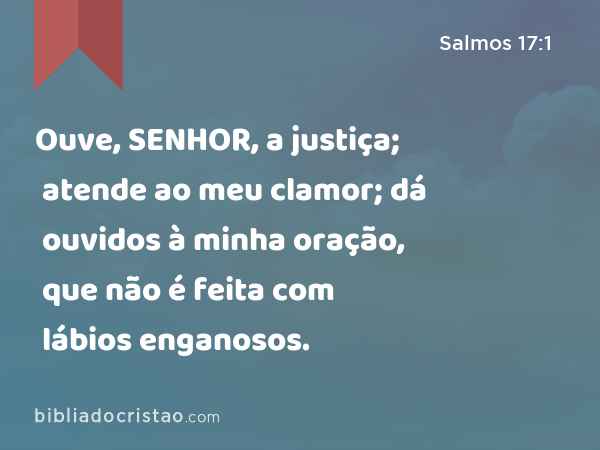 Ouve, SENHOR, a justiça; atende ao meu clamor; dá ouvidos à minha oração, que não é feita com lábios enganosos. - Salmos 17:1