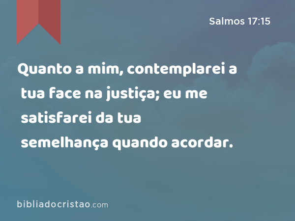 Quanto a mim, contemplarei a tua face na justiça; eu me satisfarei da tua semelhança quando acordar. - Salmos 17:15