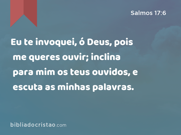 Eu te invoquei, ó Deus, pois me queres ouvir; inclina para mim os teus ouvidos, e escuta as minhas palavras. - Salmos 17:6