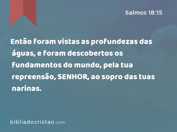 Então foram vistas as profundezas das águas, e foram descobertos os fundamentos do mundo, pela tua repreensão, SENHOR, ao sopro das tuas narinas. - Salmos 18:15