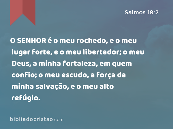 O SENHOR é o meu rochedo, e o meu lugar forte, e o meu libertador; o meu Deus, a minha fortaleza, em quem confio; o meu escudo, a força da minha salvação, e o meu alto refúgio. - Salmos 18:2