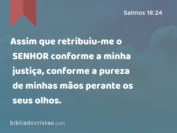 Assim que retribuiu-me o SENHOR conforme a minha justiça, conforme a pureza de minhas mãos perante os seus olhos. - Salmos 18:24