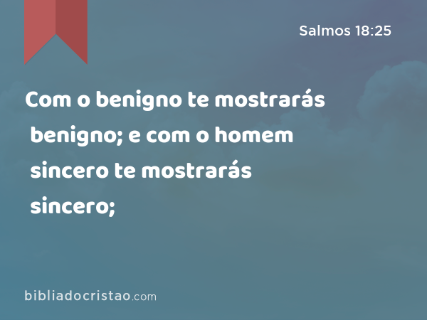 Com o benigno te mostrarás benigno; e com o homem sincero te mostrarás sincero; - Salmos 18:25