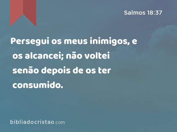 Persegui os meus inimigos, e os alcancei; não voltei senão depois de os ter consumido. - Salmos 18:37