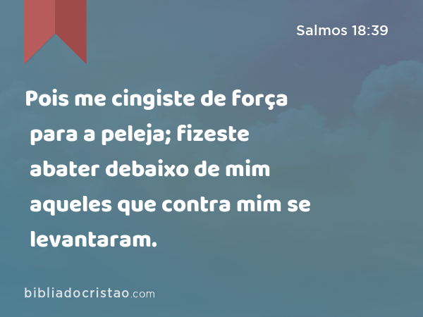 Pois me cingiste de força para a peleja; fizeste abater debaixo de mim aqueles que contra mim se levantaram. - Salmos 18:39