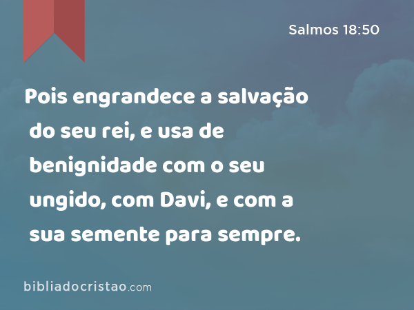 Pois engrandece a salvação do seu rei, e usa de benignidade com o seu ungido, com Davi, e com a sua semente para sempre. - Salmos 18:50