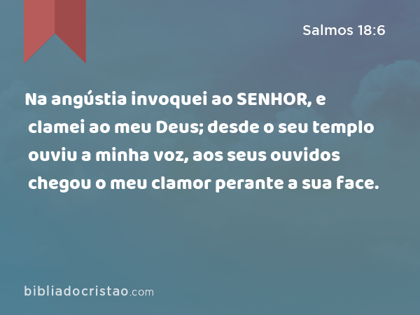 Na angústia invoquei ao SENHOR, e clamei ao meu Deus; desde o seu templo ouviu a minha voz, aos seus ouvidos chegou o meu clamor perante a sua face. - Salmos 18:6