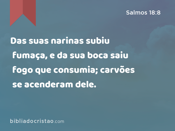 Das suas narinas subiu fumaça, e da sua boca saiu fogo que consumia; carvões se acenderam dele. - Salmos 18:8