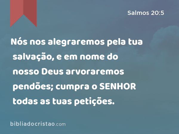 Nós nos alegraremos pela tua salvação, e em nome do nosso Deus arvoraremos pendões; cumpra o SENHOR todas as tuas petições. - Salmos 20:5