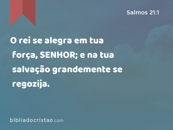 O rei se alegra em tua força, SENHOR; e na tua salvação grandemente se regozija. - Salmos 21:1