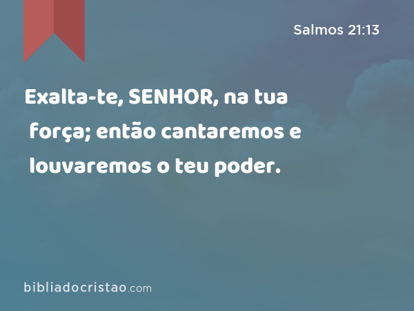 Exalta-te, SENHOR, na tua força; então cantaremos e louvaremos o teu poder. - Salmos 21:13