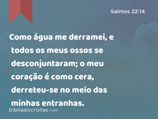 Como água me derramei, e todos os meus ossos se desconjuntaram; o meu coração é como cera, derreteu-se no meio das minhas entranhas. - Salmos 22:14