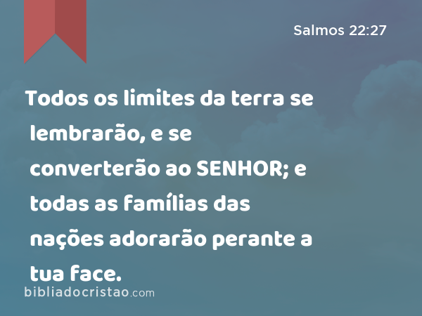 Todos os limites da terra se lembrarão, e se converterão ao SENHOR; e todas as famílias das nações adorarão perante a tua face. - Salmos 22:27