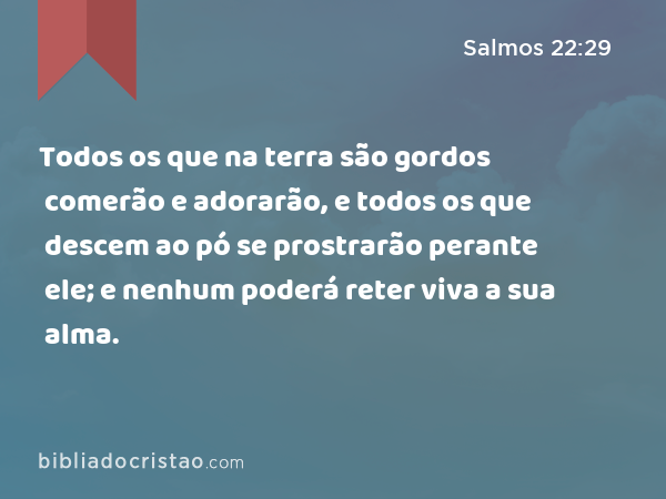 Todos os que na terra são gordos comerão e adorarão, e todos os que descem ao pó se prostrarão perante ele; e nenhum poderá reter viva a sua alma. - Salmos 22:29