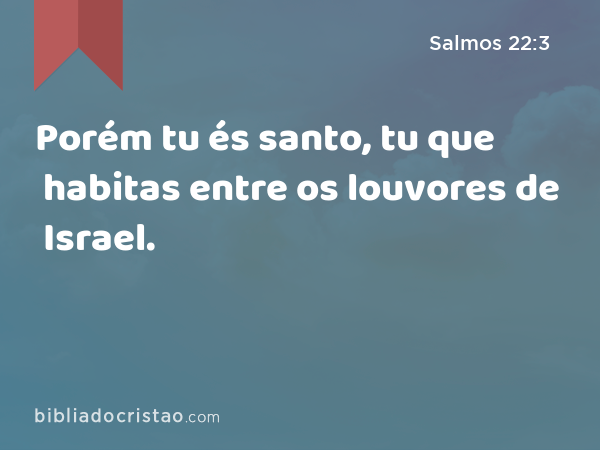 Porém tu és santo, tu que habitas entre os louvores de Israel. - Salmos 22:3