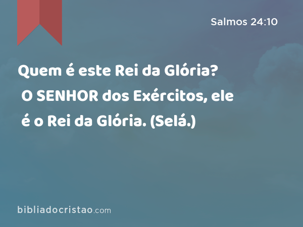 Quem é este Rei da Glória? O SENHOR dos Exércitos, ele é o Rei da Glória. (Selá.) - Salmos 24:10