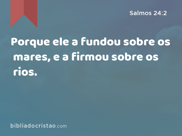 Porque ele a fundou sobre os mares, e a firmou sobre os rios. - Salmos 24:2