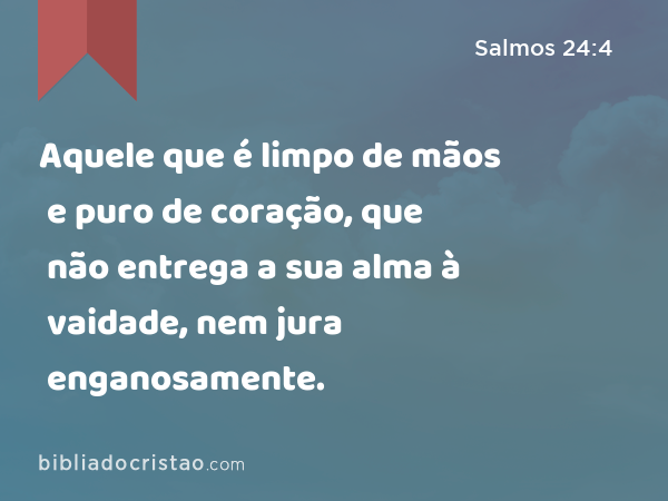 Aquele que é limpo de mãos e puro de coração, que não entrega a sua alma à vaidade, nem jura enganosamente. - Salmos 24:4