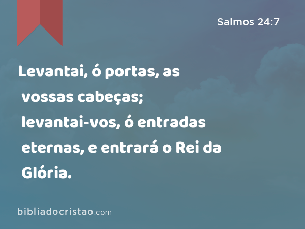 Levantai, ó portas, as vossas cabeças; levantai-vos, ó entradas eternas, e entrará o Rei da Glória. - Salmos 24:7