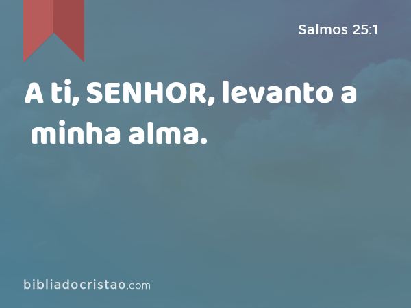 A ti, SENHOR, levanto a minha alma. - Salmos 25:1