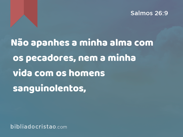 Não apanhes a minha alma com os pecadores, nem a minha vida com os homens sanguinolentos, - Salmos 26:9