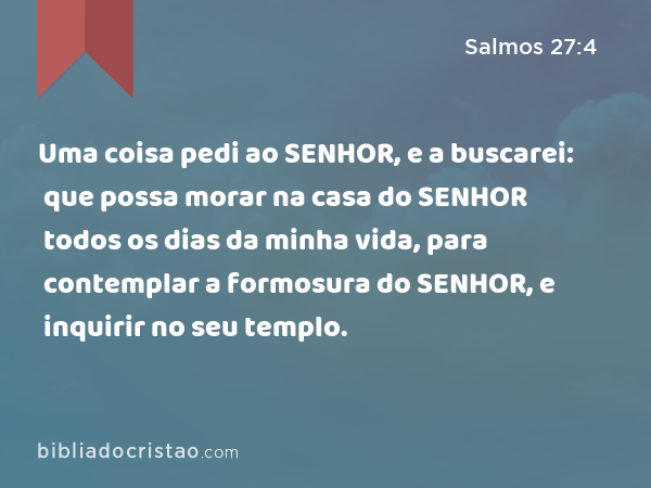 Uma coisa pedi ao SENHOR, e a buscarei: que possa morar na casa do SENHOR todos os dias da minha vida, para contemplar a formosura do SENHOR, e inquirir no seu templo. - Salmos 27:4