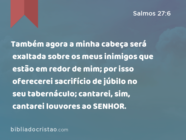 Também agora a minha cabeça será exaltada sobre os meus inimigos que estão em redor de mim; por isso oferecerei sacrifício de júbilo no seu tabernáculo; cantarei, sim, cantarei louvores ao SENHOR. - Salmos 27:6