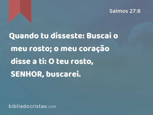 Quando tu disseste: Buscai o meu rosto; o meu coração disse a ti: O teu rosto, SENHOR, buscarei. - Salmos 27:8