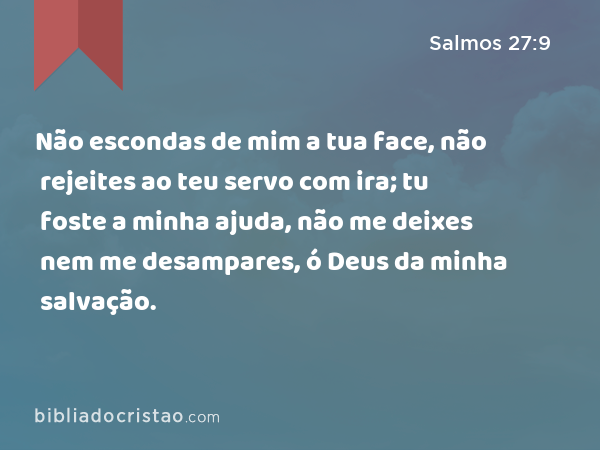 Não escondas de mim a tua face, não rejeites ao teu servo com ira; tu foste a minha ajuda, não me deixes nem me desampares, ó Deus da minha salvação. - Salmos 27:9