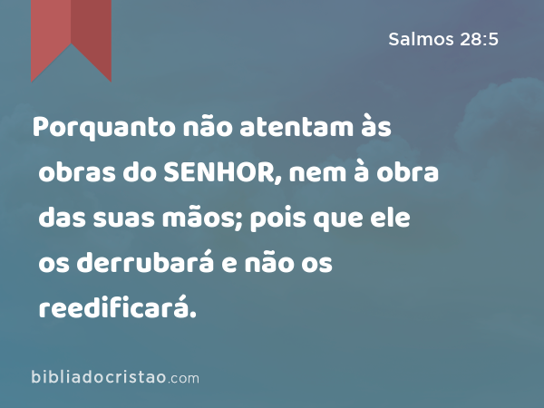 Porquanto não atentam às obras do SENHOR, nem à obra das suas mãos; pois que ele os derrubará e não os reedificará. - Salmos 28:5