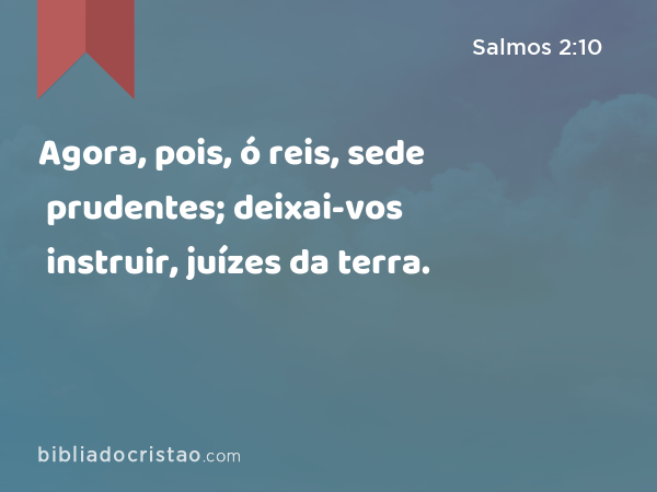 Agora, pois, ó reis, sede prudentes; deixai-vos instruir, juízes da terra. - Salmos 2:10