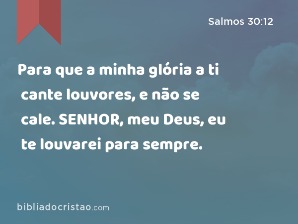 Para que a minha glória a ti cante louvores, e não se cale. SENHOR, meu Deus, eu te louvarei para sempre. - Salmos 30:12