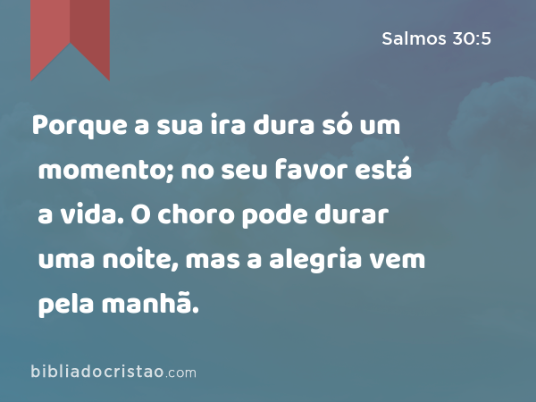 Porque a sua ira dura só um momento; no seu favor está a vida. O choro pode durar uma noite, mas a alegria vem pela manhã. - Salmos 30:5