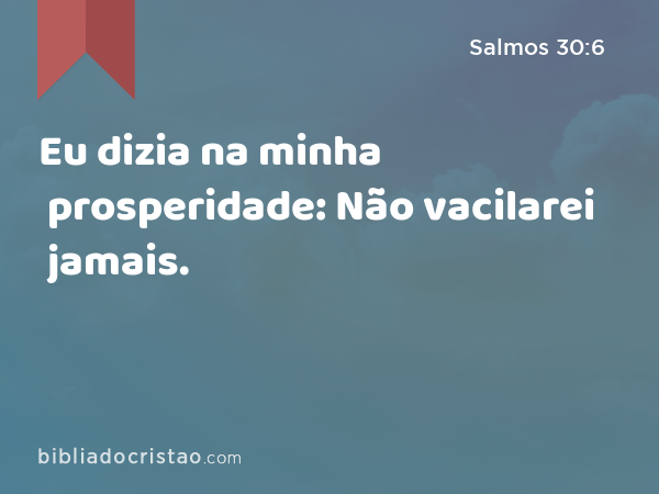 Eu dizia na minha prosperidade: Não vacilarei jamais. - Salmos 30:6