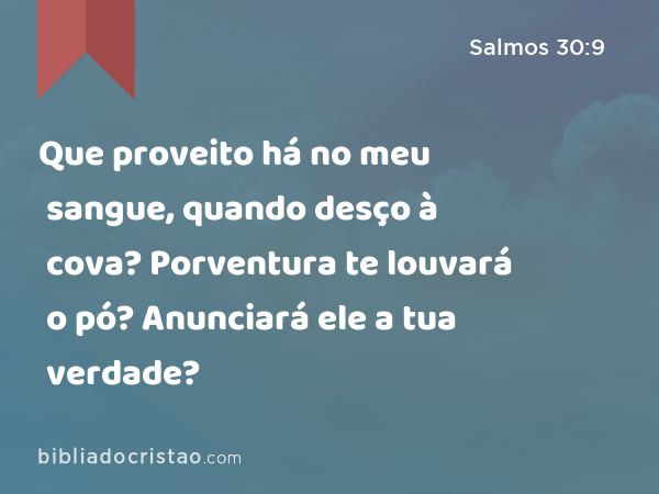 Que proveito há no meu sangue, quando desço à cova? Porventura te louvará o pó? Anunciará ele a tua verdade? - Salmos 30:9