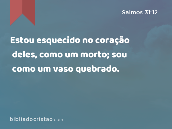 Estou esquecido no coração deles, como um morto; sou como um vaso quebrado. - Salmos 31:12