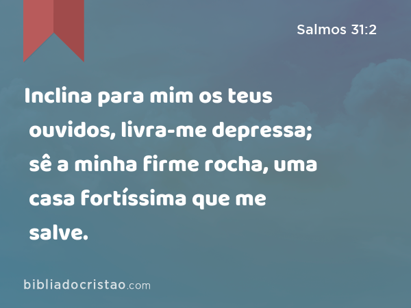 Inclina para mim os teus ouvidos, livra-me depressa; sê a minha firme rocha, uma casa fortíssima que me salve. - Salmos 31:2