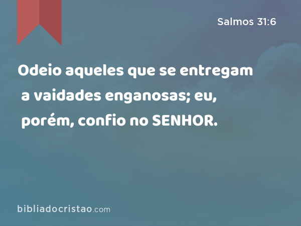 Odeio aqueles que se entregam a vaidades enganosas; eu, porém, confio no SENHOR. - Salmos 31:6