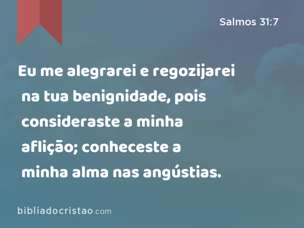 Eu me alegrarei e regozijarei na tua benignidade, pois consideraste a minha aflição; conheceste a minha alma nas angústias. - Salmos 31:7