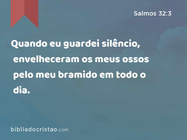 Quando eu guardei silêncio, envelheceram os meus ossos pelo meu bramido em todo o dia. - Salmos 32:3