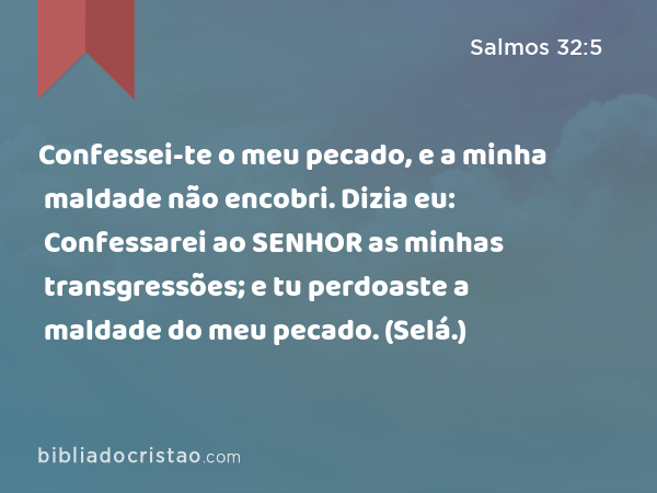 Confessei-te o meu pecado, e a minha maldade não encobri. Dizia eu: Confessarei ao SENHOR as minhas transgressões; e tu perdoaste a maldade do meu pecado. (Selá.) - Salmos 32:5